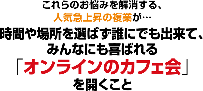 これらのお悩みを解消する、人気急上昇の複業が…時間や場所を選ばず誰にでも出来て、みんなにも喜ばれる「オンラインのカフェ会」を開くこと