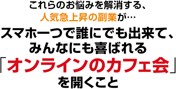これらのお悩みを解消する、人気急上昇の副業が…スマホ一つで誰にでも出来て、みんなにも喜ばれる「オンラインのカフェ会」を開くこと