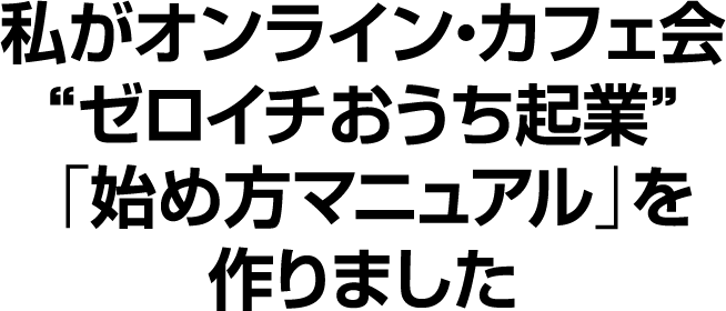 私がオンライン・カフェ会“ゼロイチおうち起業”「始め方マニュアル」を作りました